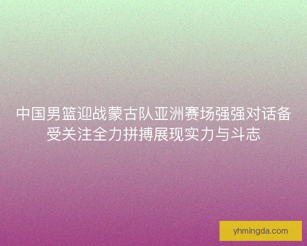 中国男篮迎战蒙古队亚洲赛场强强对话备受关注全力拼搏展现实力与斗志