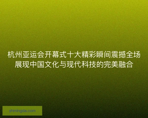 杭州亚运会开幕式十大精彩瞬间震撼全场展现中国文化与现代科技的完美融合