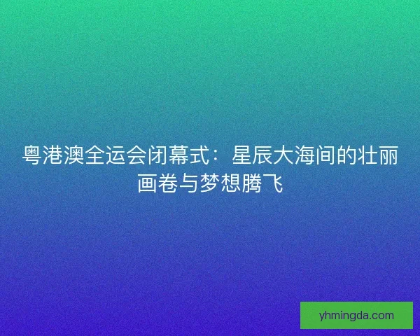 粤港澳全运会闭幕式：星辰大海间的壮丽画卷与梦想腾飞