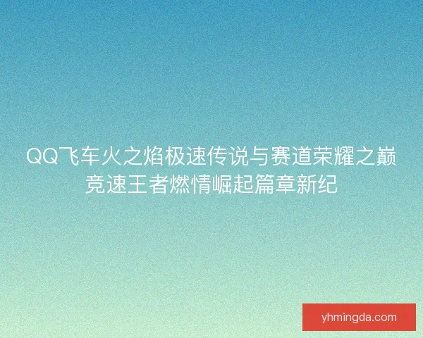 QQ飞车火之焰极速传说与赛道荣耀之巅竞速王者燃情崛起篇章新纪