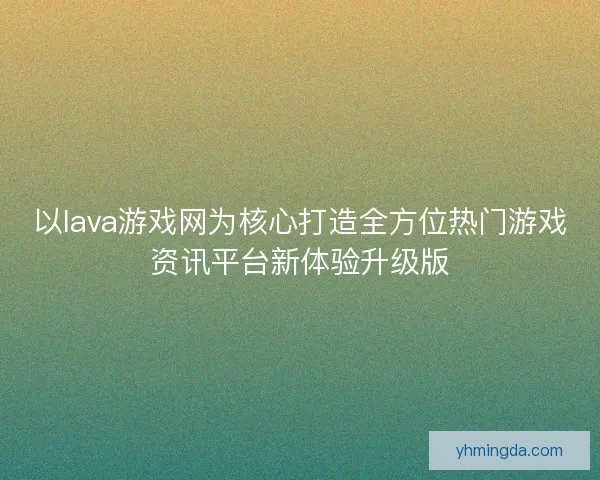 以lava游戏网为核心打造全方位热门游戏资讯平台新体验升级版