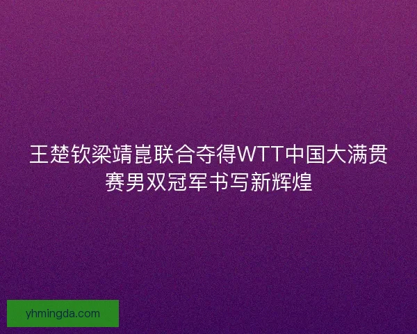 王楚钦梁靖崑联合夺得WTT中国大满贯赛男双冠军书写新辉煌 王楚钦梁靖崑联合夺得WTT中国大满贯赛男双冠军书写新辉煌