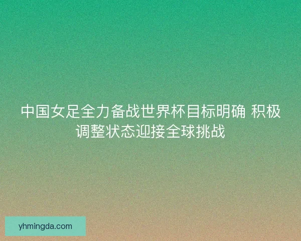 中国女足全力备战世界杯目标明确 积极调整状态迎接全球挑战