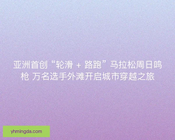 亚洲首创 “轮滑 + 路跑” 马拉松周日鸣枪 万名选手外滩开启城市穿越之旅