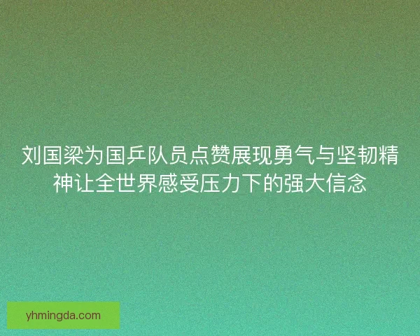 刘国梁为国乒队员点赞展现勇气与坚韧精神让全世界感受压力下的强大信念