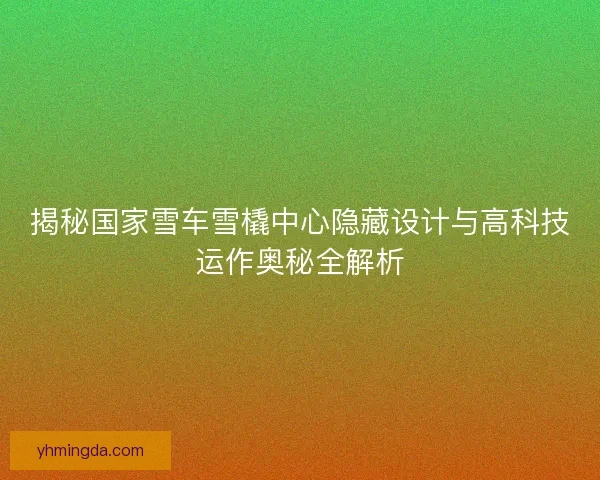 揭秘国家雪车雪橇中心隐藏设计与高科技运作奥秘全解析