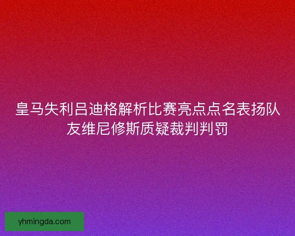 皇马失利吕迪格解析比赛亮点点名表扬队友维尼修斯质疑裁判判罚