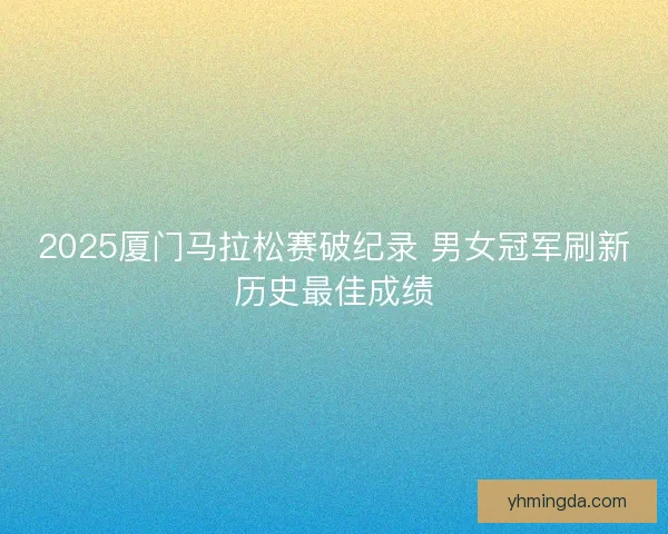 2025厦门马拉松赛破纪录 男女冠军刷新历史最佳成绩 2025厦门马拉松赛破纪录 男女冠军刷新历史最佳成绩