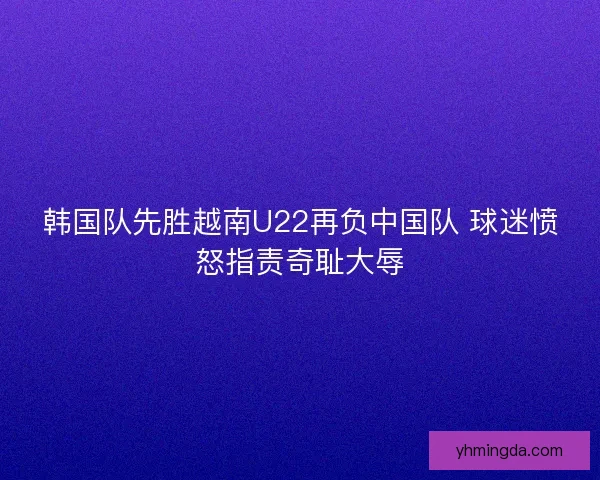 韩国队先胜越南U22再负中国队 球迷愤怒指责奇耻大辱 韩国队先胜越南U22再负中国队 球迷愤怒指责奇耻大辱