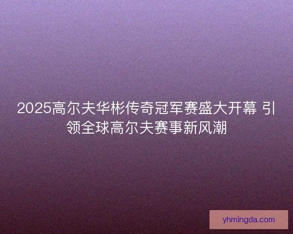 2025高尔夫华彬传奇冠军赛盛大开幕 引领全球高尔夫赛事新风潮