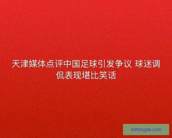 天津媒体点评中国足球引发争议 球迷调侃表现堪比笑话 天津媒体点评中国足球引发争议 球迷调侃表现堪比笑话