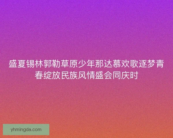 盛夏锡林郭勒草原少年那达慕欢歌逐梦青春绽放民族风情盛会同庆时 盛夏锡林郭勒草原少年那达慕欢歌逐梦青春绽放民族风情盛会同庆时