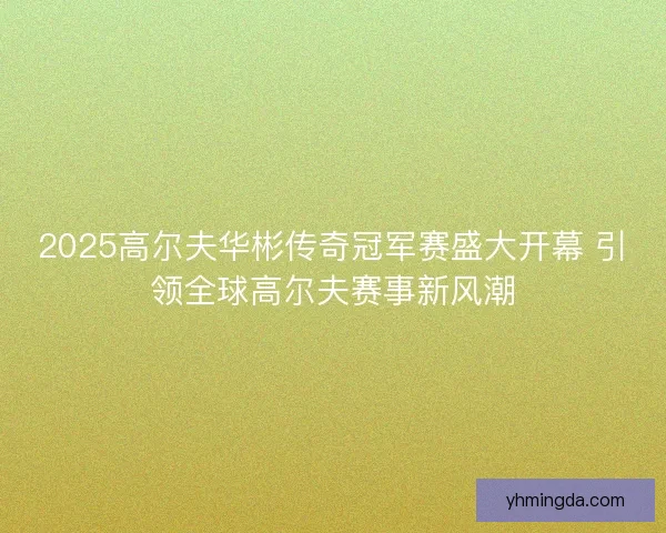 2025高尔夫华彬传奇冠军赛盛大开幕 引领全球高尔夫赛事新风潮