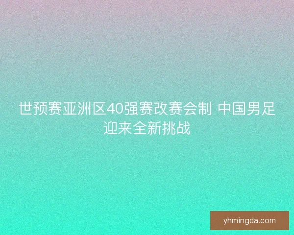 世预赛亚洲区40强赛改赛会制 中国男足迎来全新挑战