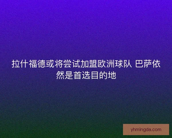 拉什福德或将尝试加盟欧洲球队 巴萨依然是首选目的地