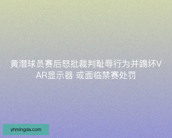 黄潜球员赛后怒批裁判耻辱行为并踢坏VAR显示器 或面临禁赛处罚 黄潜球员赛后怒批裁判耻辱行为并踢坏VAR显示器 或面临禁赛处罚