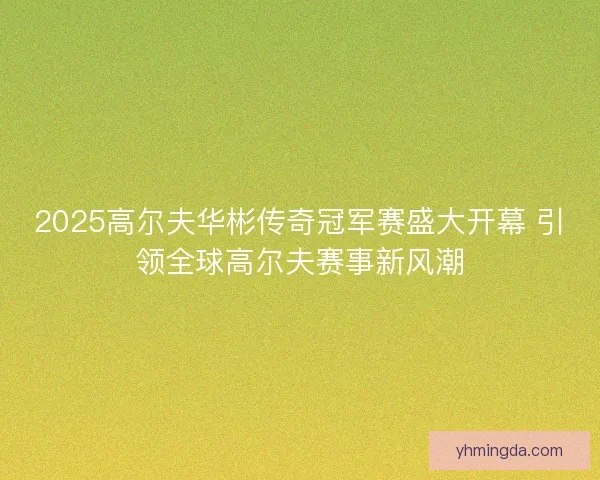 2025高尔夫华彬传奇冠军赛盛大开幕 引领全球高尔夫赛事新风潮