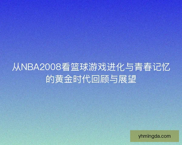 从NBA2008看篮球游戏进化与青春记忆的黄金时代回顾与展望