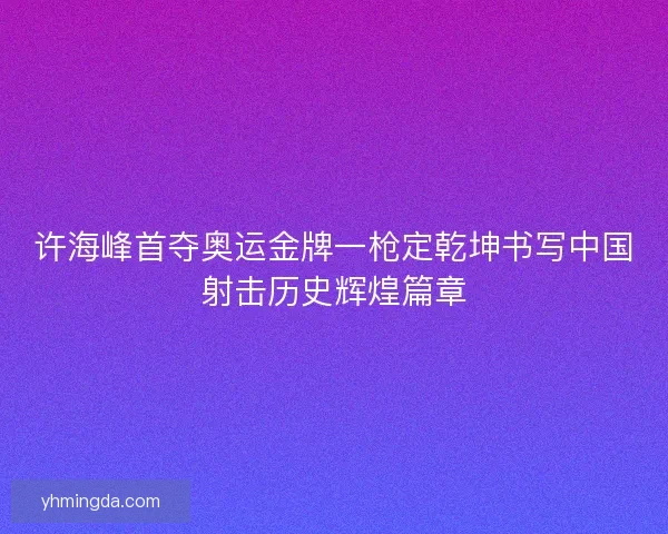 许海峰首夺奥运金牌一枪定乾坤书写中国射击历史辉煌篇章