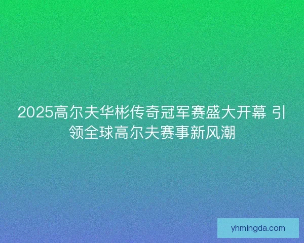 2025高尔夫华彬传奇冠军赛盛大开幕 引领全球高尔夫赛事新风潮