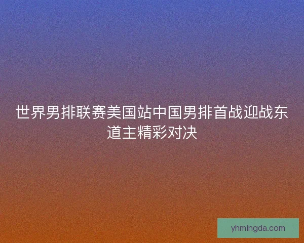 世界男排联赛美国站中国男排首战迎战东道主精彩对决