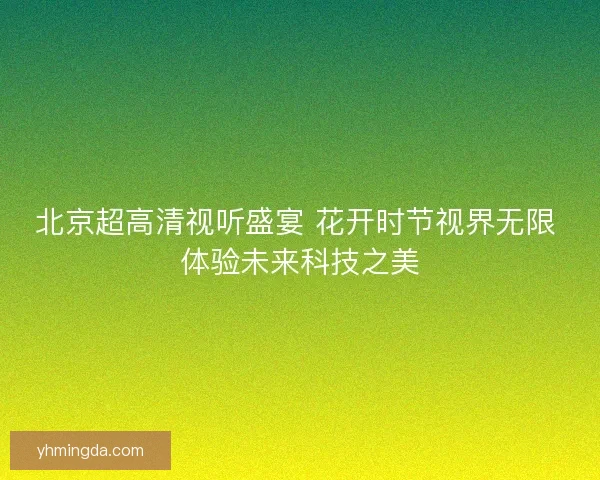北京超高清视听盛宴 花开时节视界无限 体验未来科技之美 北京超高清视听盛宴 花开时节视界无限 体验未来科技之美