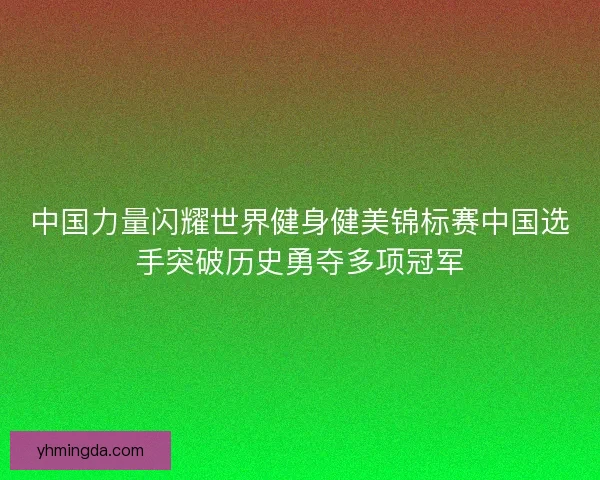 中国力量闪耀世界健身健美锦标赛中国选手突破历史勇夺多项冠军 中国力量闪耀世界健身健美锦标赛中国选手突破历史勇夺多项冠军