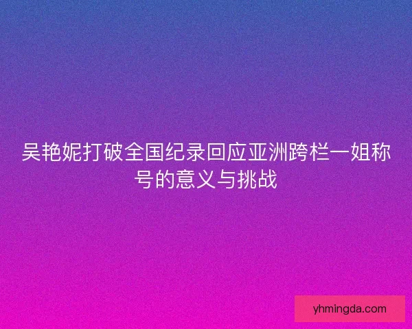 吴艳妮打破全国纪录回应亚洲跨栏一姐称号的意义与挑战 吴艳妮打破全国纪录回应亚洲跨栏一姐称号的意义与挑战