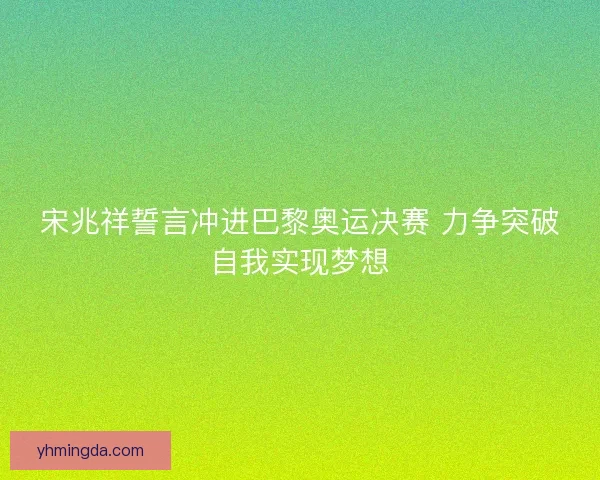 宋兆祥誓言冲进巴黎奥运决赛 力争突破自我实现梦想 宋兆祥誓言冲进巴黎奥运决赛 力争突破自我实现梦想