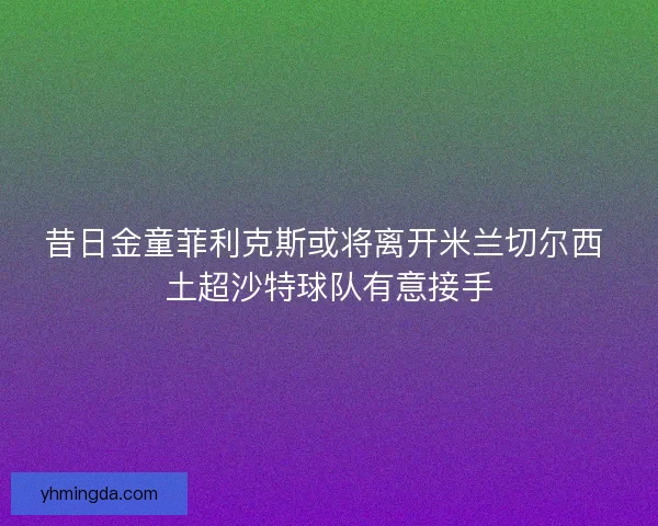 昔日金童菲利克斯或将离开米兰切尔西 土超沙特球队有意接手 昔日金童菲利克斯或将离开米兰切尔西 土超沙特球队有意接手