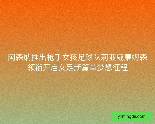 阿森纳推出枪手女孩足球队莉亚威廉姆森领衔开启女足新篇章梦想征程 阿森纳推出枪手女孩足球队莉亚威廉姆森领衔开启女足新篇章梦想征程